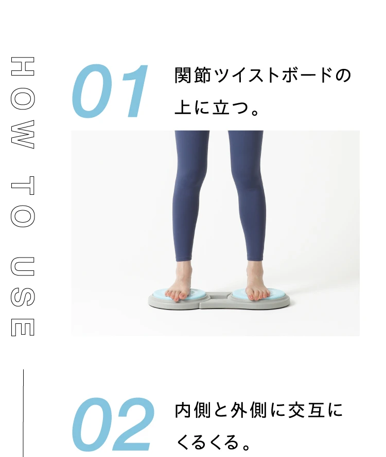HOW TO USE 01. 関節ツイストボードの上に立つ 02. 内側と外側に交互にくるくる