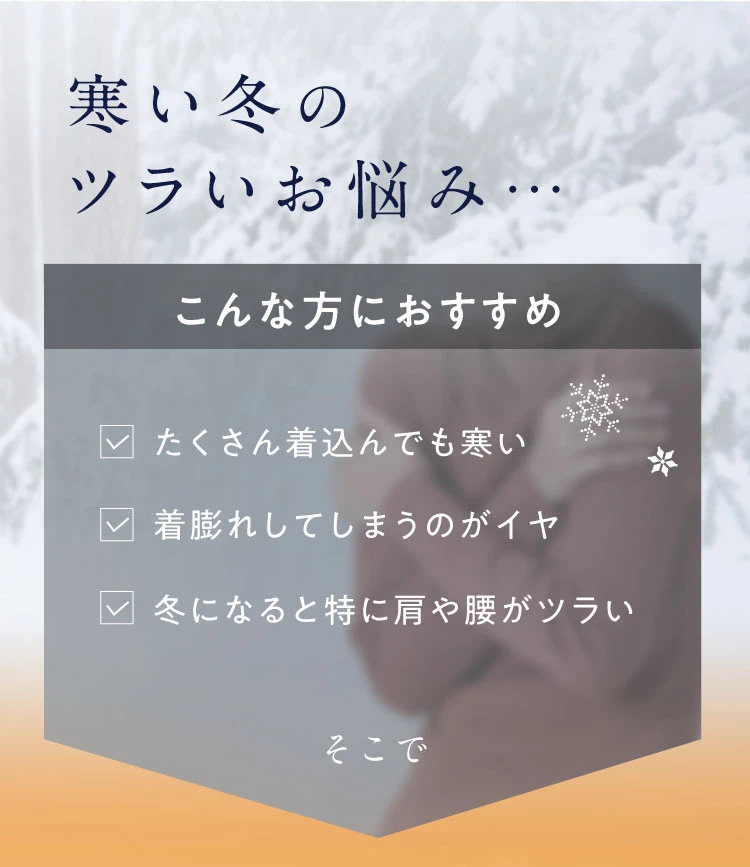 寒い冬のツラいお悩み　たくさん着込んでも寒い、着膨れしてしまうのがイヤ、冬になると特に肩や腰がツラい