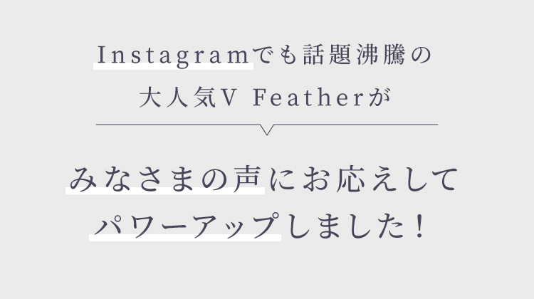 Instagramでも話題沸騰の大人気V Featherがみなさまの声にお応えしてパワーアップしました！
