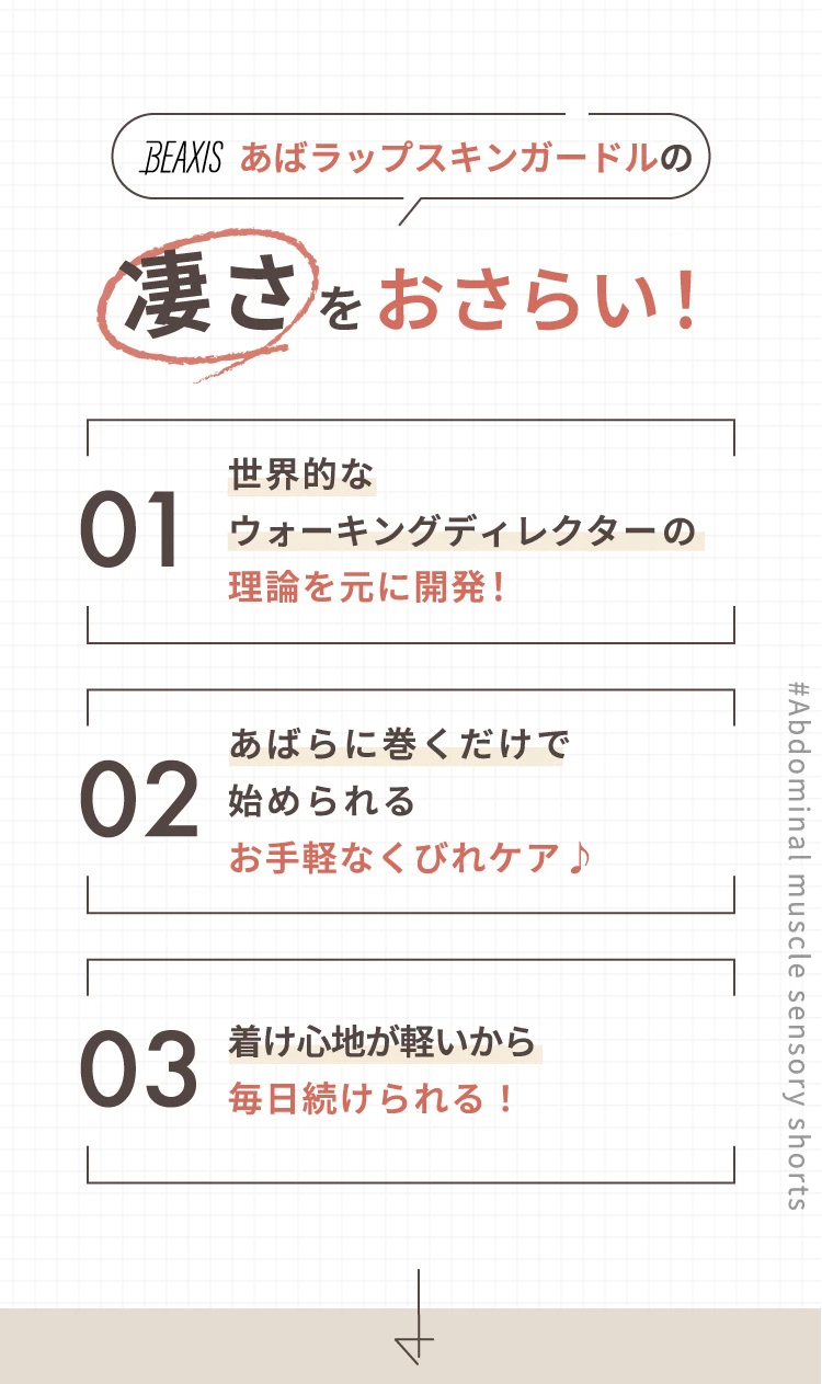 凄さをおさらい! 01. 世界的なウォーキングディレクターの理論を元に開発! 02. あばらに巻くだけで始められるお手軽なくびれケア♪ 03. 着け心地が軽いから毎日続けられる!