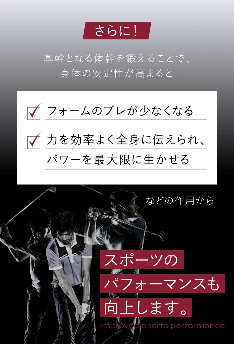 さらに！基幹となる体幹を鍛えることで身体の安定性が高まると、フォームのブレが少なくなる 力を効率よく全身に伝えられ、パワーを最大限に生かせるなどの作用から、スポーツのパフォーマンスも向上