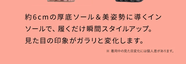 約６cmの厚底ソール＆美姿勢に導くインソールで、履くだけで瞬間スタイルアップ。見た目の印象がガラリと変化します。