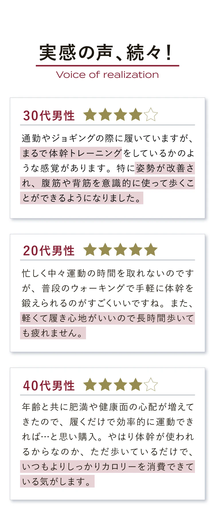 実感の声、続々！　まるで体幹トレーニング　姿勢が改善され、腹筋や背筋を意識的に使って歩くことができるようになりました。　軽くて履き心地がいいので長時間歩いても疲れません。　いつもよりしっかりカロリーを消費できている気がします。