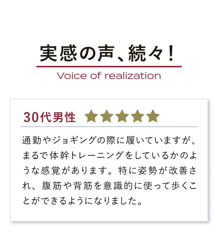 実感の声、続々！　まるで体幹トレーニング　姿勢が改善され、腹筋や背筋を意識的に使って歩くことができるようになりました。
