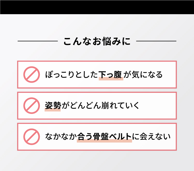 こんなお悩みに ぽっこりとした下っ腹が気になる 姿勢がどんどん崩れていく なかなか合う骨盤ベルトに会えない