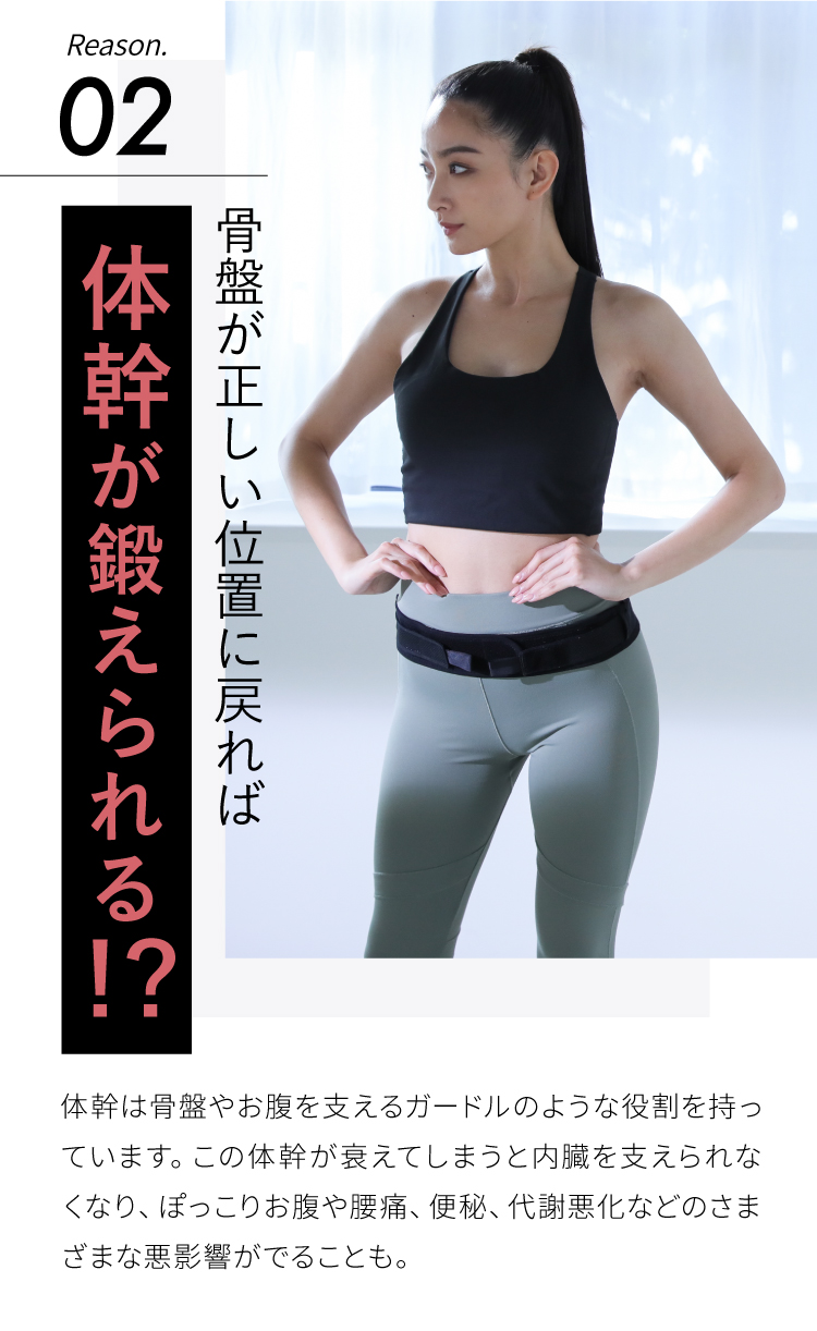 骨盤が正しい位置に戻れば体幹が鍛えられる!?体幹は骨盤やお腹を支えるガードルのような役割を持っています。この体幹が衰えてしまうと内臓を支えられなくなり、ぽっこりお腹や腰痛、便秘、代謝悪化などのさまざまな悪影響がでることも。