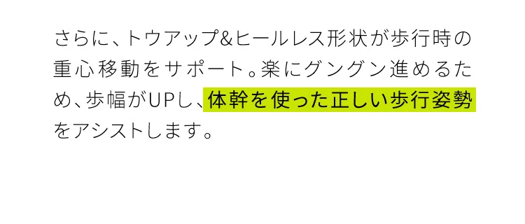 楽にグングン進めるため、歩幅がUPし、体幹を使った正しい歩行姿勢をアシストします。