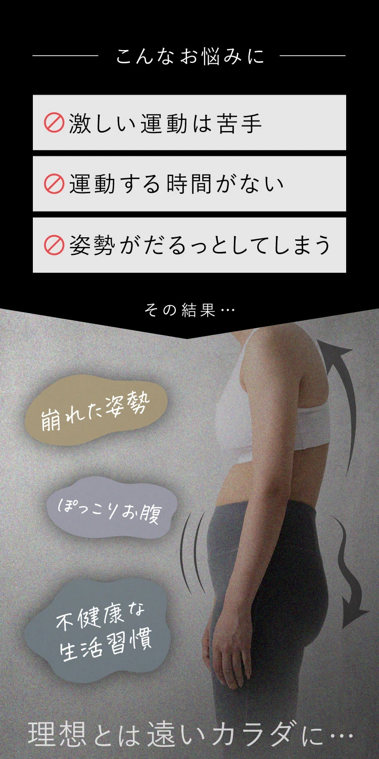 激しい運動は苦手 運動する時間がない 姿勢がだるっとしてしまう その結果、崩れた姿勢 ぽっこりお腹 不健康な生活習慣 理想とは遠いカラダに