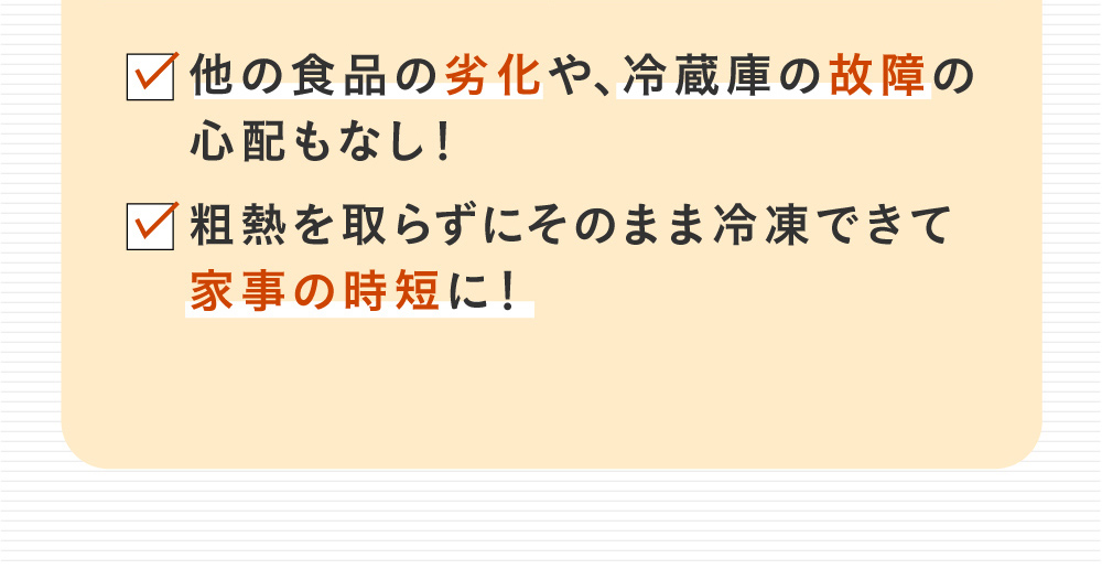 他の食品の劣化や、冷蔵庫の故障の心配もなし!粗熱を取らずにそのまま冷凍できて家事の時短に！