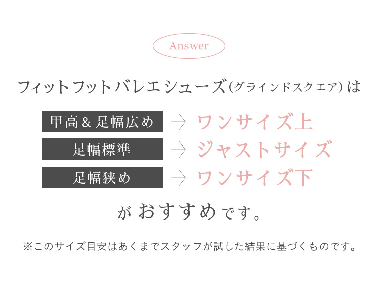 フィットフットバレエシューズ(グラインドスクエア）は　甲高＆足幅広め→ ワンサイズ上　足幅標準→ジャストサイズ　足幅狭め→ワンサイズ下　がおすすめです。