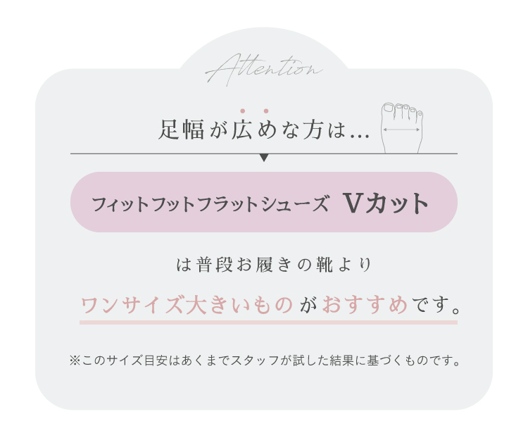 足幅が広めな方、フィットフットフラットシューズ Vカットは普段お履きの靴よりワンサイズ大きいものがおすすめです。