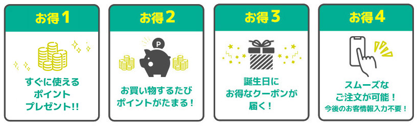 お得1 すぐに使えるポイントプレゼント！ お得2 お買い物するたびポイントがたまる！ お得3 誕生日にお得なクーポンが届く！ お得4 スムーズなご注文が可能！今後のお客情報入力不要！