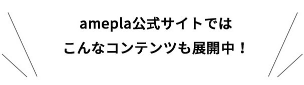 amepla公式サイトではこんなコンテンツも展開中！