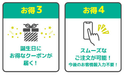 お得3 誕生日にお得なクーポンが届く！ お得4 スムーズなご注文が可能！今後のお客情報入力不要！
