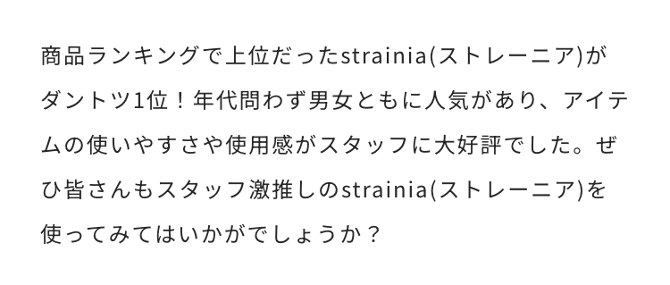 商品ランキングで上位だったstrainia(ストレーニア)がダントツ1位!年代問わず男女ともに人気があり、アイテムの使いやすさや使用感がスタッフに大好評でした。ぜひ皆さんもスタッフ激推しのstrainia(ストレーニア)を使ってみてはいかがでしょうか?