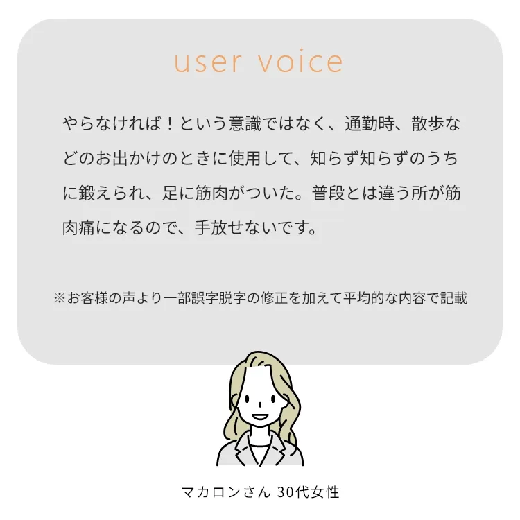 やらなければ！という意識ではなく、通勤時、散歩などのお出かけのときに使用して、知らず知らずのうちに鍛えられ、足に筋肉がついた。普段とは違う所が筋肉痛になるので、手放せないです。