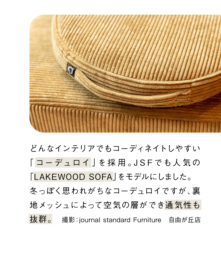 どんなインテリアでもコーディネイトしやすい「コーデュロイ」を採用。JSFでも人気の「LAKEWOOD SOFA」をモデルにしました。冬っぽく思われがちなコーデュロイですが、裏地メッシュによって空気の層ができ通気性も抜群。