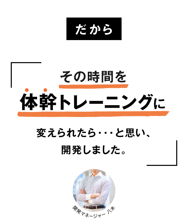 だからその時間を体トレーニングに変えられたら・・・と思い、開発しました。