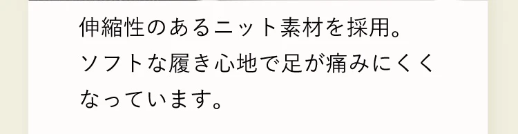 伸縮性のあるニット素材を採用。ソフトな履き心地で足が痛みにくくなっています。