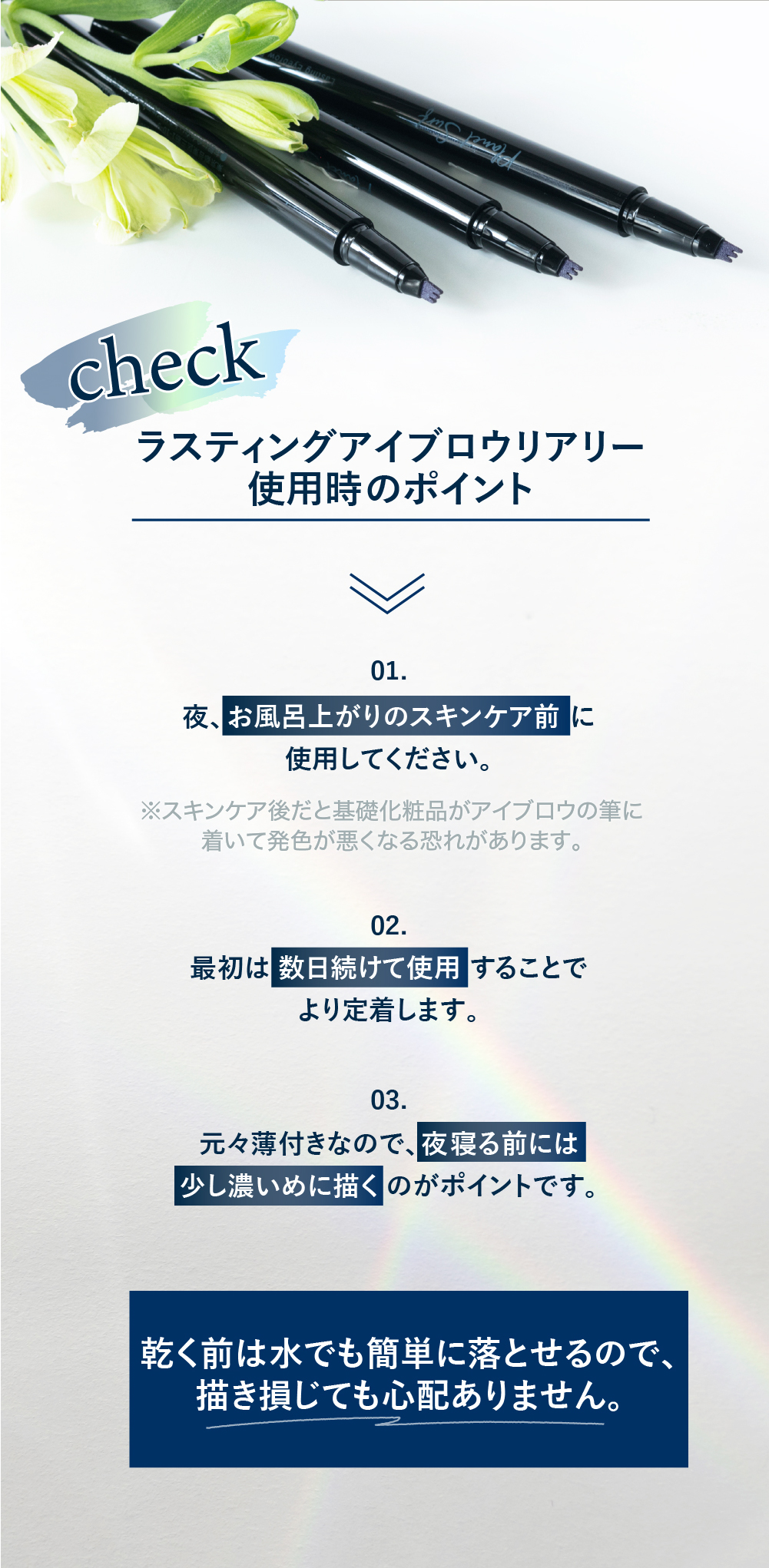 ラスティングアイブロウリアリー使用時のポイント 01.夜、お風呂上がりのスキンケア前に使用してください 02.最初は数日続けて使用することで定着します 03.もともと薄付きなので、夜寝る前には少し濃いめに描くのがポイントです 乾く前は水でも簡単に落とせるので、描き損じても心配ありません