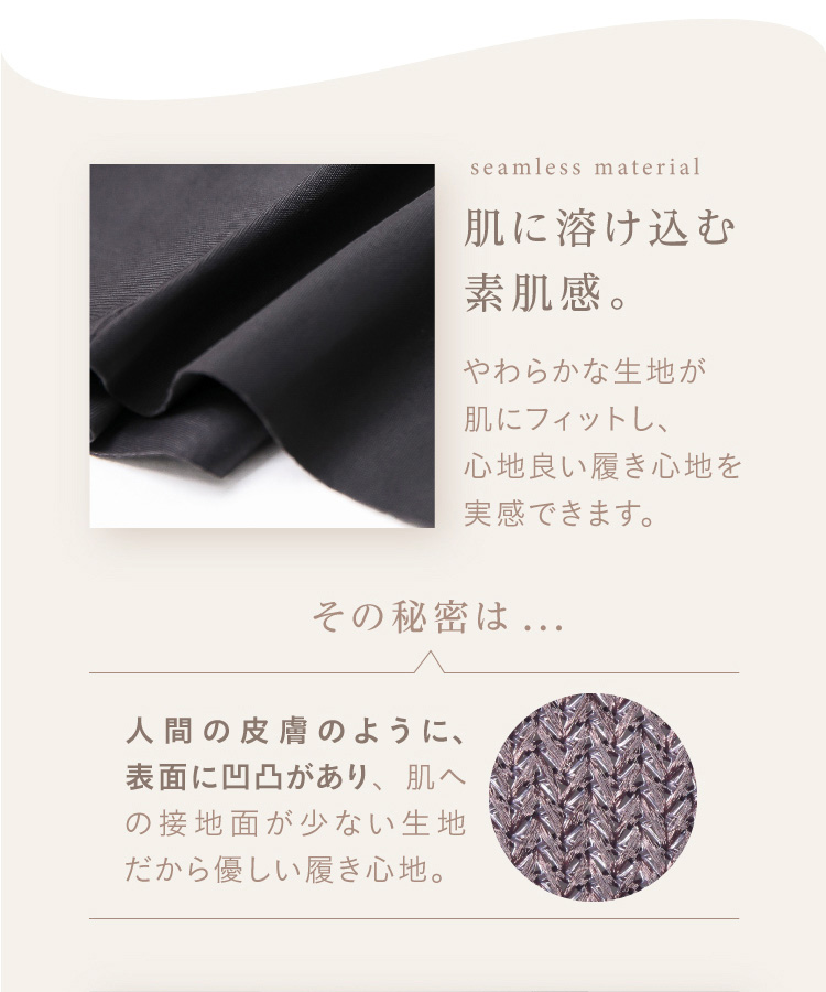 肌に溶け込む素肌感。やわらかな生地が肌にフィットし、心地良い履き心地を実感できます。その秘密は…人間の皮膚のように、表面に凹凸があり、肌への接地面が少ない生地だから優しい履き心地。