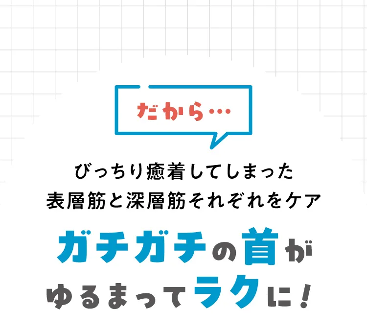 だから、びっちり癒着してしまった表層筋と深層筋それぞれをケア。ガチガチの首がゆるまってラクに！