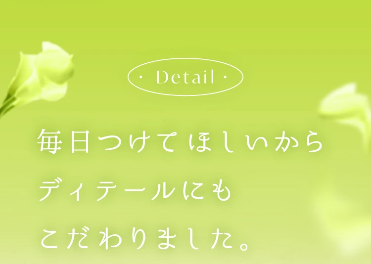 毎日つけてほしいからディティールにもこだわりました