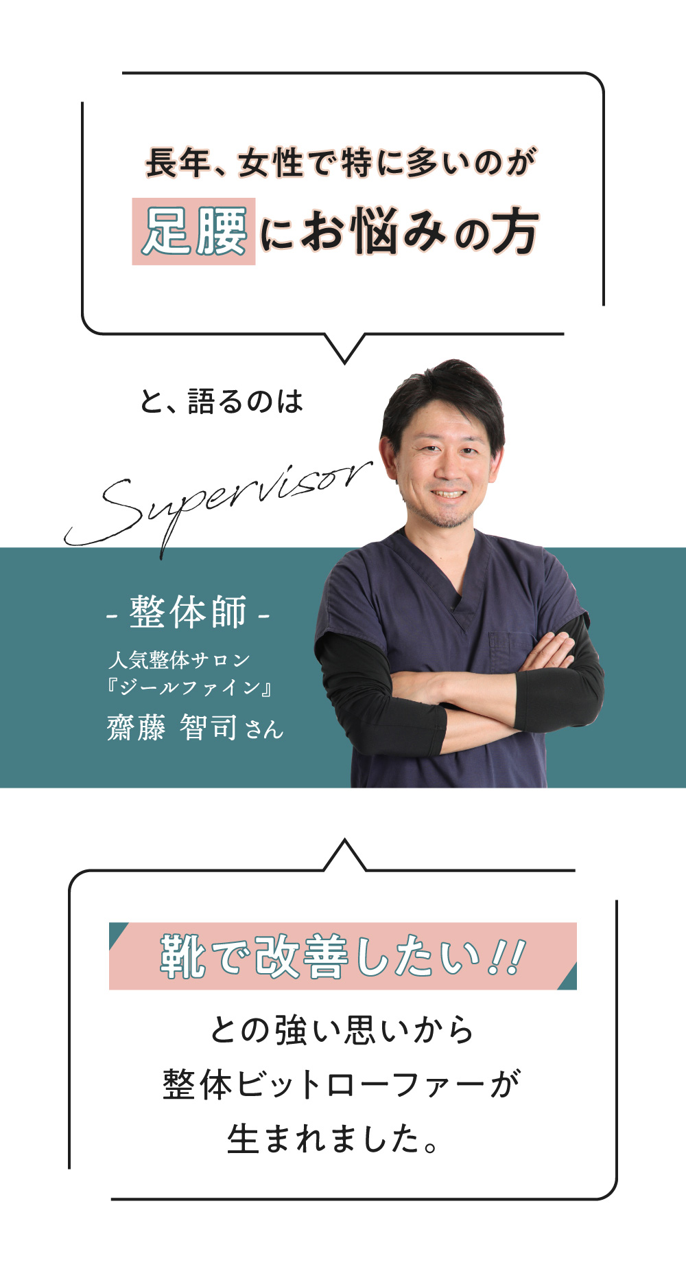 長年、女性で特に多いのが足腰にお悩みの方　と、語るのは 人気整体サロン『ジールファイン』整体師 齋藤 智司さん 靴で改善したい!!との強い思いから整体ビットローファーが生まれました。