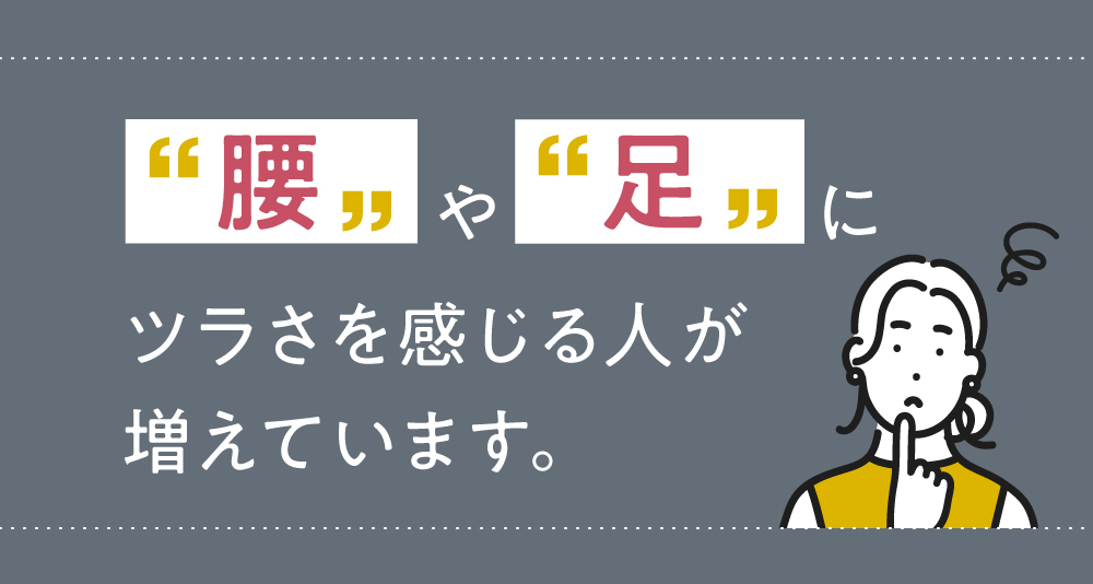 腰や足にツラさを感じる人が増えています