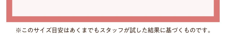 ※このサイスは目安であくまでもスタッフが試した結果に基づくものです。