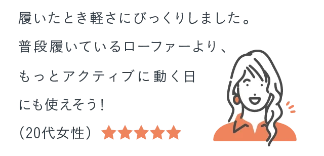 履いたとき軽さにびっくりしました。普段履いているローファーより、もっとアクティブに動く日にも使えそう！