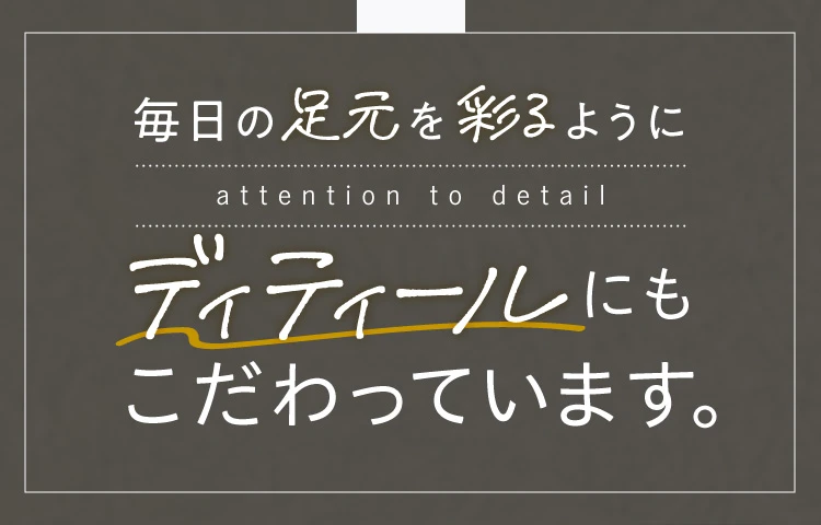 毎日の足元を彩るようにディティールにもこだわっています