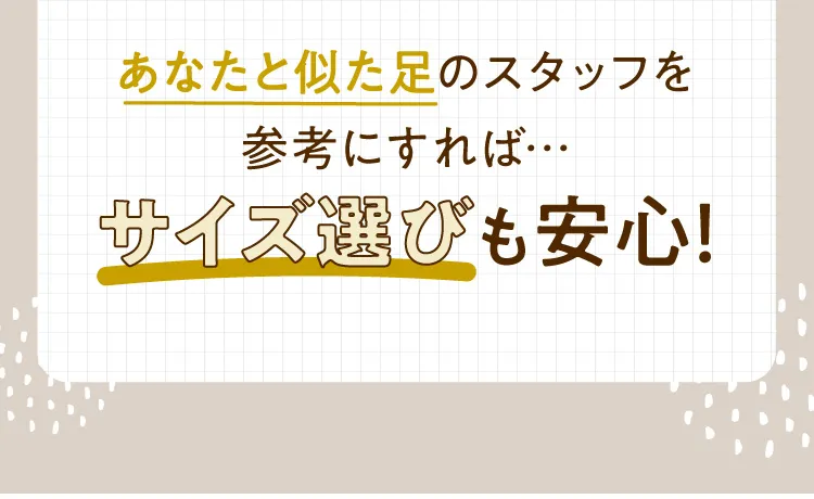 あなたと似た足のスタッフを参考にすればサイズ選びも安心！