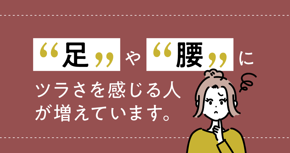 足や腰にツラさを感じる人が増えています