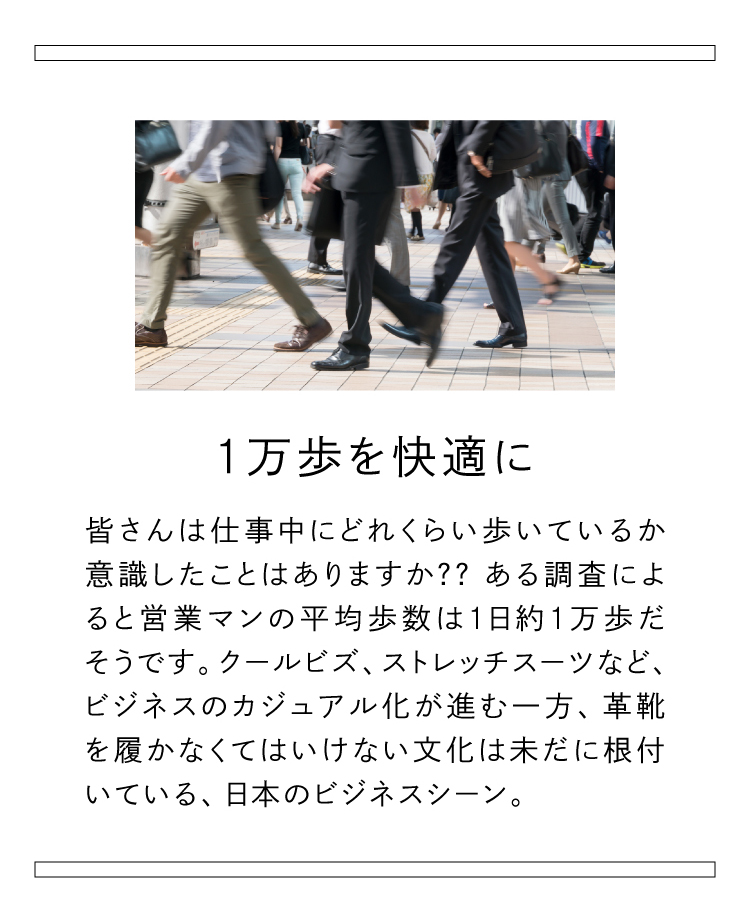 1万歩を快適に。? ある調査によると営業マンの平均歩数は1日約1万歩だそうです。クールビズ、ストレッチスーツなど、ビジネスのカジュアル化が進む一方、革靴を履かなくてはいけない文化は未だに根付いている、日本のビジネスシーン。
