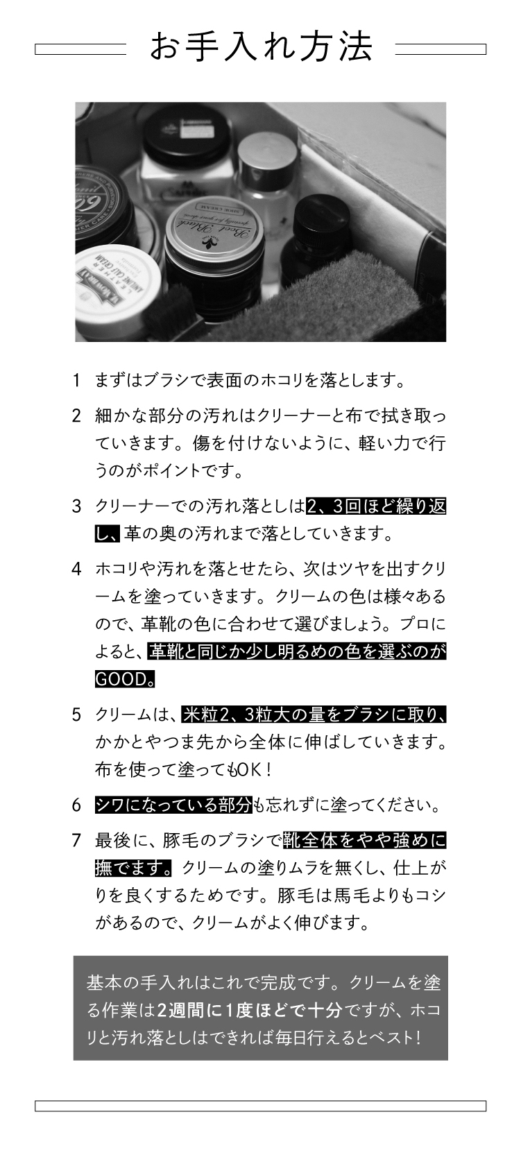 お手入れ方法　1 まずはブラシで表面のホコリを落とします。2 細かな部分の汚れはクリーナーと布で拭き取っていきます。傷を付けないように、軽い力で行うのがポイントです。3 クリーナーでの汚れ落としは2、3回ほど繰り返し、革の奥の汚れまで落としていきます。4 ホコリや汚れを落とせたら、次はツヤを出すクリームを塗っていきます。クリームの色は様々あるので、革靴の色に合わせて選びましょう。プロによると、革靴と同じか少し明るめの色を選ぶのがGOOD.5 クリームは、米粒2、3粒大の量をブラシに取り、かかとやつま先から全体に伸ばしていきます。布を使って塗ってもOK！6 シワになっている部分も忘れずに塗ってください。7 最後に、豚毛のブラシで靴全体をやや強めに撫でます。クリームの塗りムラを無くし、仕上がりを良くするためです。豚毛は馬毛よりもコシがあるので、クリームがよく伸びます。