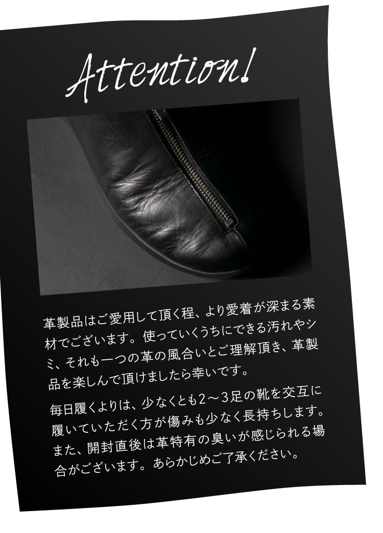 革製品はご愛用して頂く程、より愛着が深まる素材でございます。使っていくうちにできる汚れやシミ、それも一つの革の風合いとご理解頂き、革製品を楽しんで頂けましたら幸いです。毎日履くよりは、少なくとも2〜3足の靴を交互に履いていただく方が傷みも少なく長持ちします。また、開封直後は革特有の臭いがが感じられる場合がございます。あらかじめご了承ください。