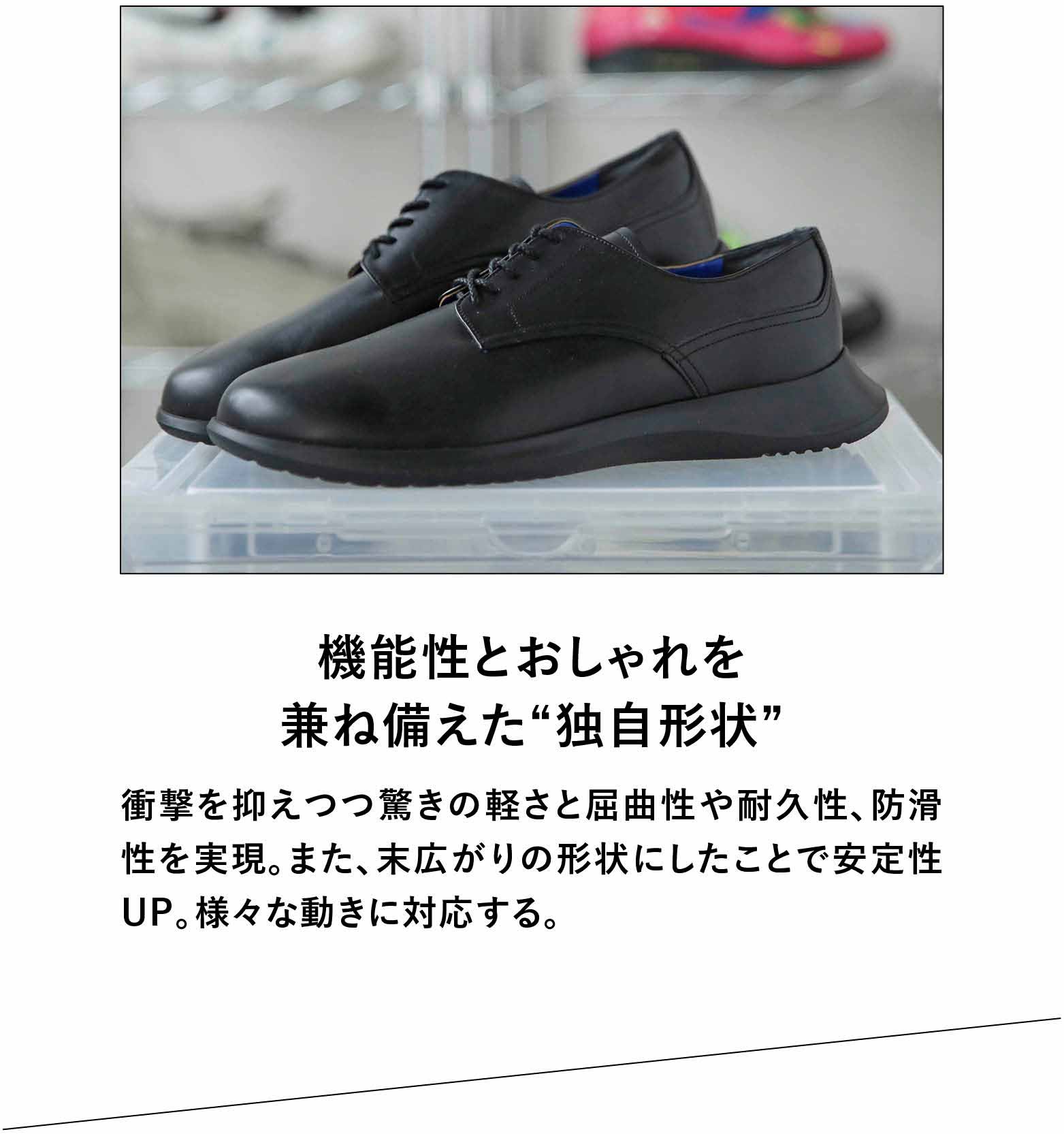 機能性とおしゃれを兼ね備えた“独自形状”衝撃を抑えつつ驚きの軽さと屈曲性や耐久性、防滑性を実現。また、未広がりの形状にしたことで安定性UP。様々な動きに対応する。