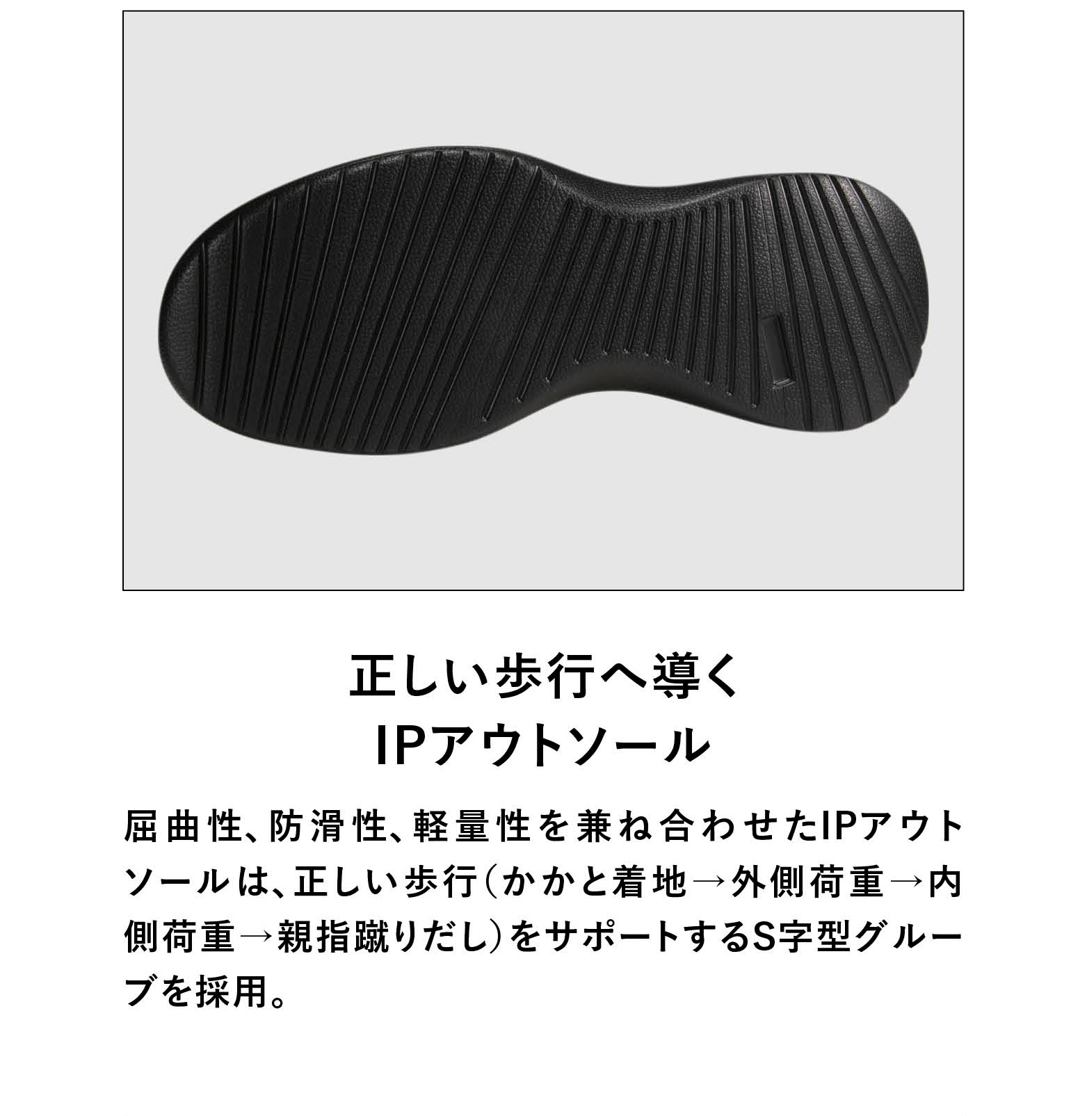 正しい歩行へ導くIPアウトソール 屈曲性、防滑性、軽量性を兼ね合わせたIPアウトソールは、正しい歩行(かかと着地→外側荷重→内側荷重→親指蹴りだし)をサポートするS字型グルーブを採用。