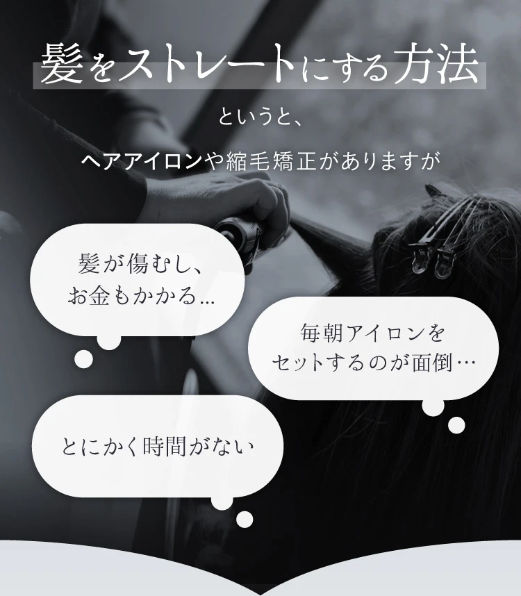 髪をストレートにする方法というと、ヘアアイロンや縮毛矯正がありますが、髪が傷むし、お金もかかる・毎朝アイロンをセットするのが面倒・とにかく時間がない