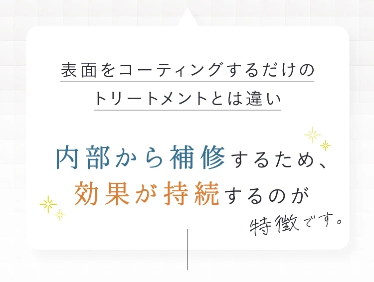 表面をコーティングするだけのトリートメントとは違い内部から補修するため、効果が持続