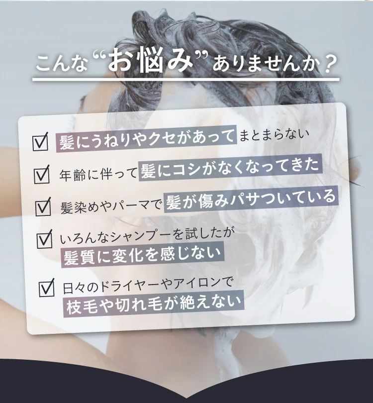 髪にうねりやクセがありまとまらない…年齢に伴って髪にコシがなくなってきた…髪染めやパーマで髪が傷みパサついている…いろんなシャンプーを試したが、髪質に変化を感じない…日々のドライヤーやアイロンで枝毛や切れ毛が絶えない…こんなお悩みはありませんか？