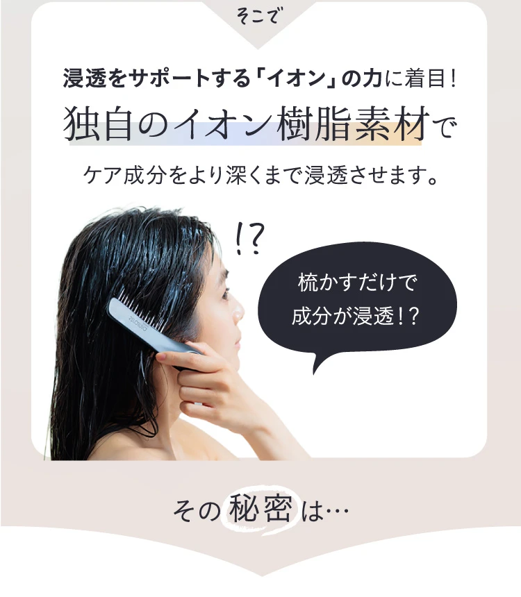 そこで、浸透をサポートする「イオン」の力に着目!独自のイオン樹脂素材でケア成分をより深くまで浸透させます