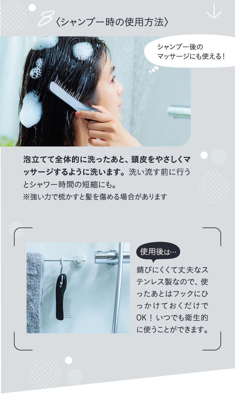 シャンプー時の使用方法 泡立てて全体的に洗ったあと、頭皮をやさしくマッサージするように洗います。使ったあとはフックにひっかけておくだけでOK!