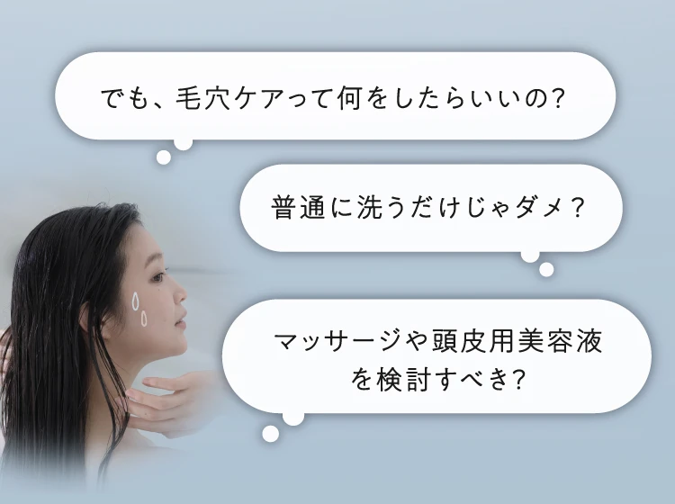 でも、毛穴ケアって何をしたらいいの?普通に洗うだけじゃダメ?マッサージや頭皮用美容液を検討すべき?
